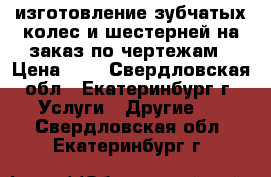  изготовление зубчатых колес и шестерней на заказ по чертежам › Цена ­ 1 - Свердловская обл., Екатеринбург г. Услуги » Другие   . Свердловская обл.,Екатеринбург г.